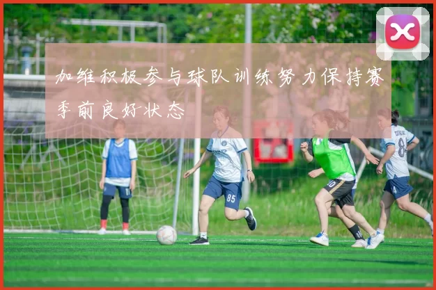 加维积极参与球队训练努力保持赛季前良好状态