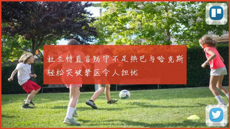 杜兰特直言防守不足热巴与哈克斯轻松突破禁区令人担忧