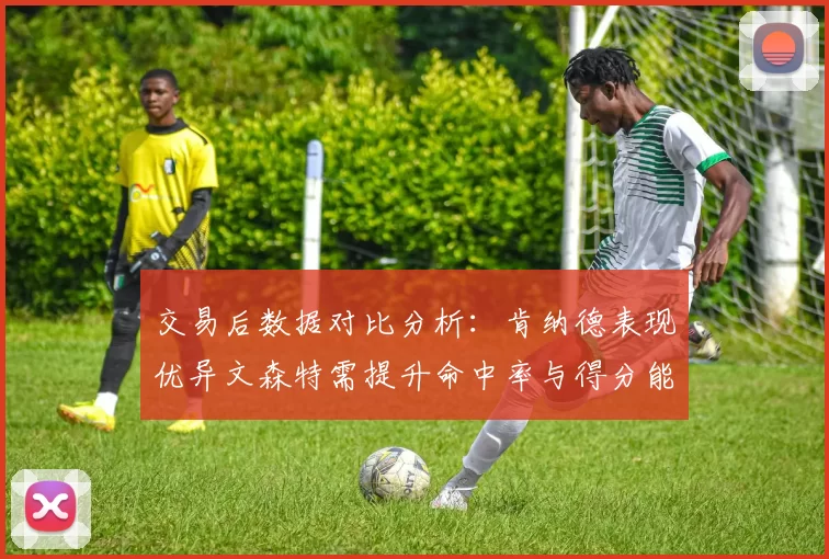 交易后数据对比分析：肯纳德表现优异文森特需提升命中率与得分能力