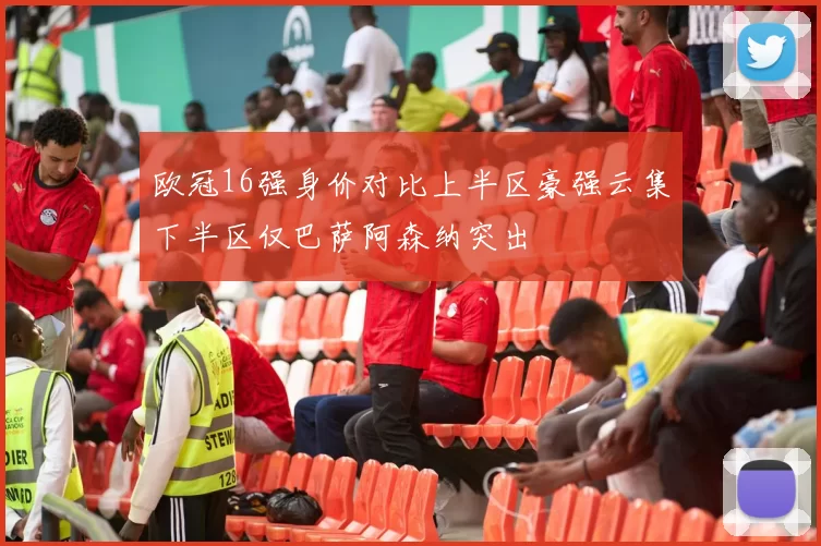 欧冠16强身价对比上半区豪强云集下半区仅巴萨阿森纳突出