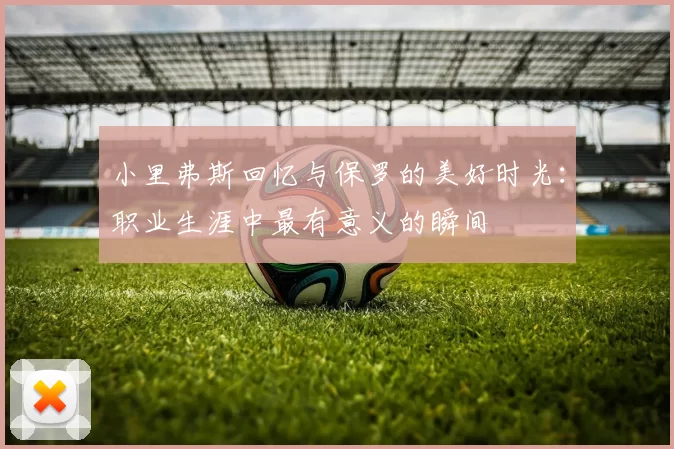 小里弗斯回忆与保罗的美好时光：职业生涯中最有意义的瞬间
