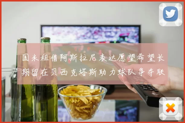 国米租借阿斯拉尼表达愿望希望长期留在贝西克塔斯助力球队争夺联赛冠军