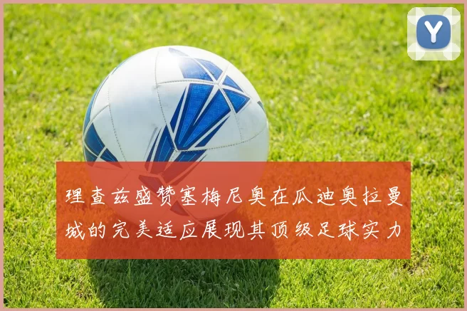 理查兹盛赞塞梅尼奥在瓜迪奥拉曼城的完美适应展现其顶级足球实力