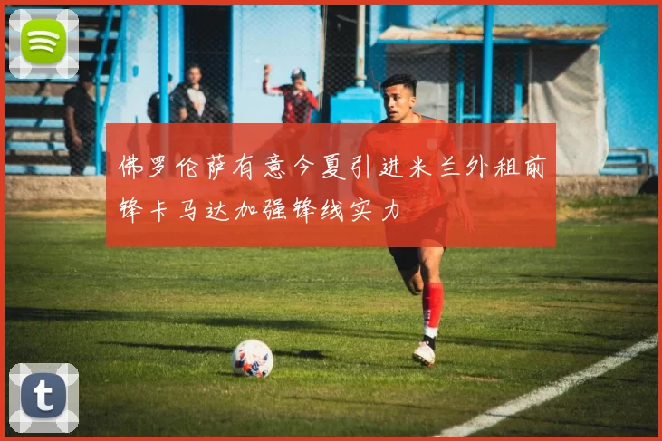 佛罗伦萨有意今夏引进米兰外租前锋卡马达加强锋线实力