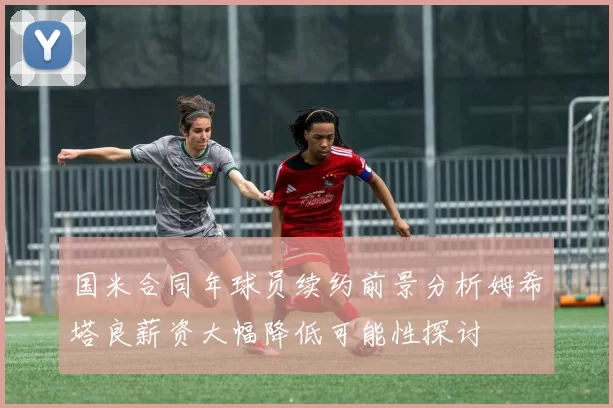 国米合同年球员续约前景分析姆希塔良薪资大幅降低可能性探讨