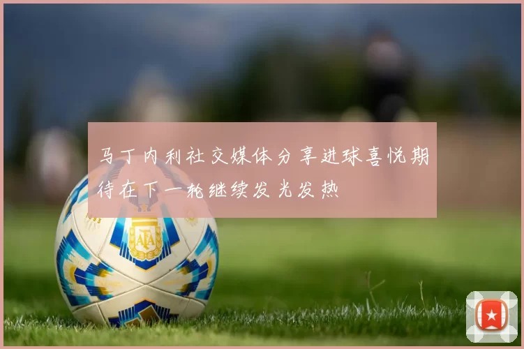 马丁内利社交媒体分享进球喜悦期待在下一轮继续发光发热