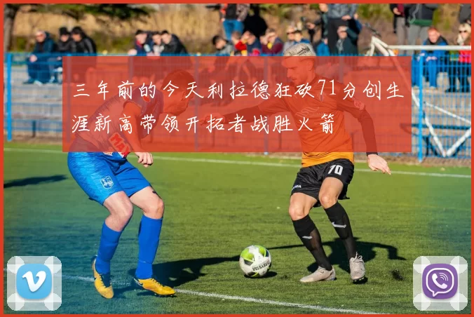 三年前的今天利拉德狂砍71分创生涯新高带领开拓者战胜火箭