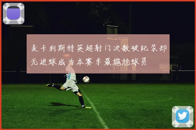 麦卡利斯特英超射门次数破纪录却无进球成为本赛季最尴尬球员