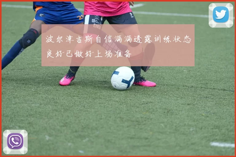 波尔津吉斯自信满满透露训练状态良好已做好上场准备