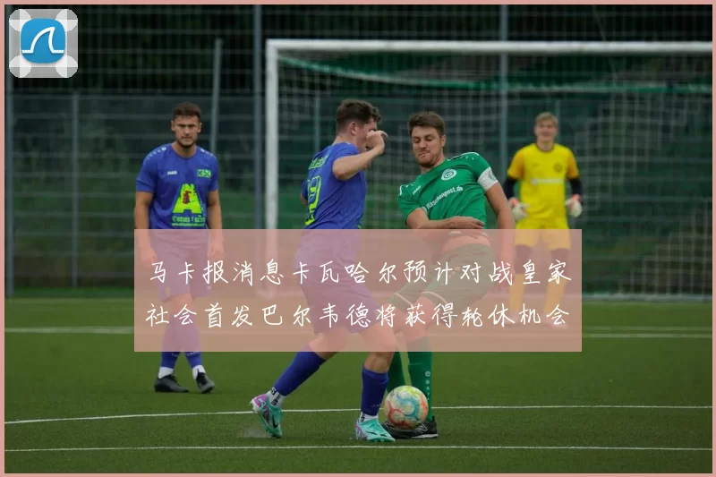 马卡报消息卡瓦哈尔预计对战皇家社会首发巴尔韦德将获得轮休机会