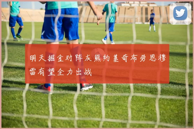 明天掘金对阵灰熊约基奇布劳恩穆雷有望全力出战